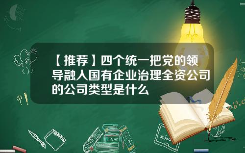 【推荐】四个统一把党的领导融入国有企业治理全资公司的公司类型是什么