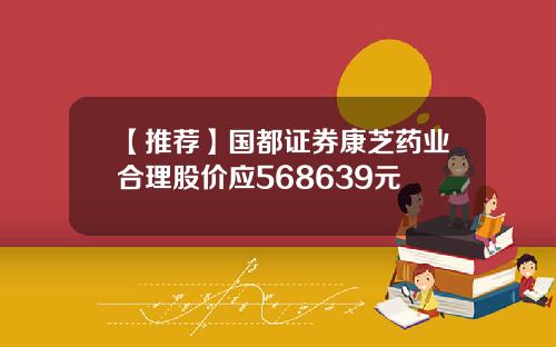 【推荐】国都证券康芝药业合理股价应568639元