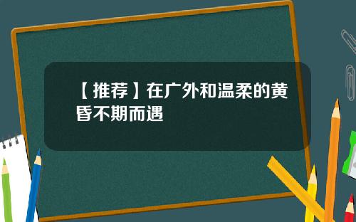 【推荐】在广外和温柔的黄昏不期而遇