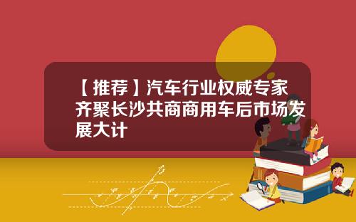 【推荐】汽车行业权威专家齐聚长沙共商商用车后市场发展大计