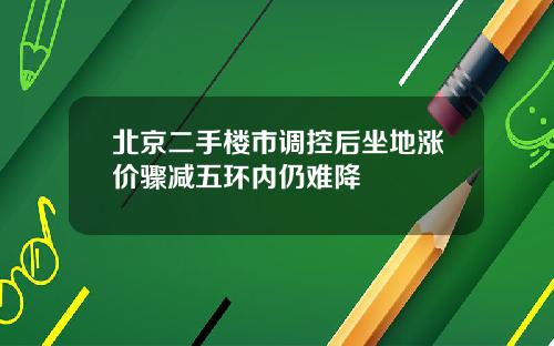 北京二手楼市调控后坐地涨价骤减五环内仍难降