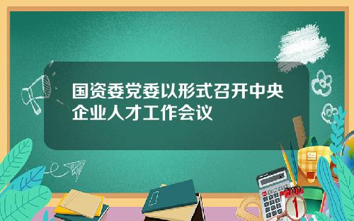 国资委党委以形式召开中央企业人才工作会议