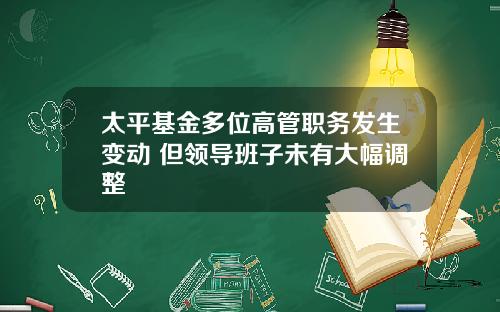 太平基金多位高管职务发生变动 但领导班子未有大幅调整 