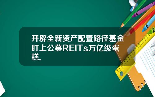 开辟全新资产配置路径基金盯上公募REITs万亿级蛋糕.