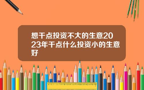 想干点投资不大的生意2023年干点什么投资小的生意好