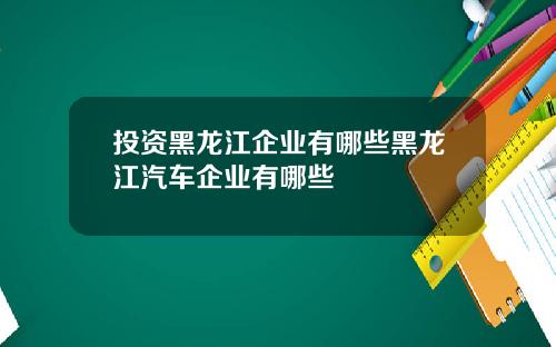 投资黑龙江企业有哪些黑龙江汽车企业有哪些