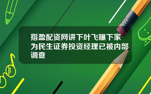 指盈配资网讲下叶飞曝下家为民生证券投资经理已被内部调查