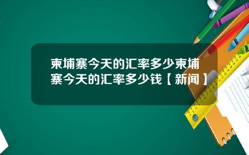 柬埔寨今天的汇率多少柬埔寨今天的汇率多少钱【新闻】