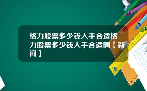 格力股票多少钱入手合适格力股票多少钱入手合适啊【新闻】