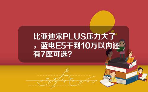 比亚迪宋PLUS压力大了，蓝电E5干到10万以内还有7座可选？