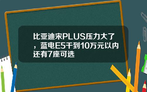 比亚迪宋PLUS压力大了，蓝电E5干到10万元以内还有7座可选