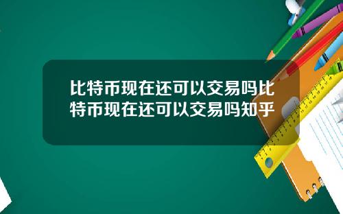 比特币现在还可以交易吗比特币现在还可以交易吗知乎