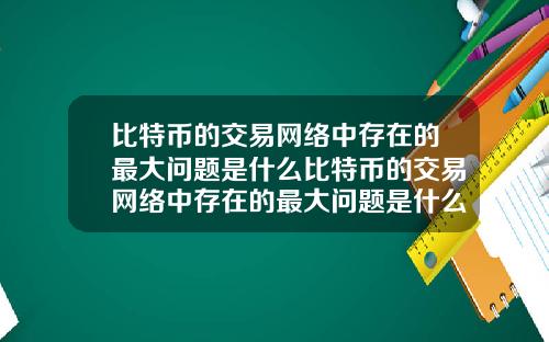 比特币的交易网络中存在的最大问题是什么比特币的交易网络中存在的最大问题是什么意思