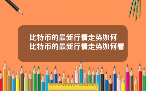 比特币的最新行情走势如何比特币的最新行情走势如何看