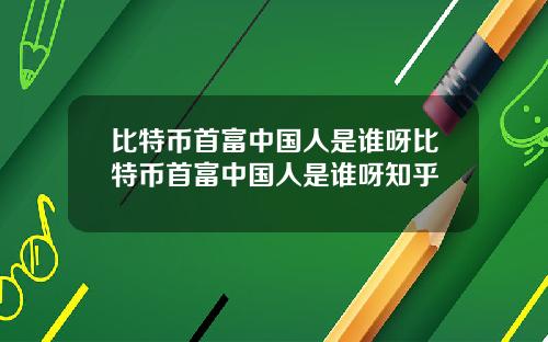 比特币首富中国人是谁呀比特币首富中国人是谁呀知乎