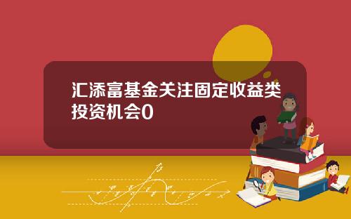 汇添富基金关注固定收益类投资机会0