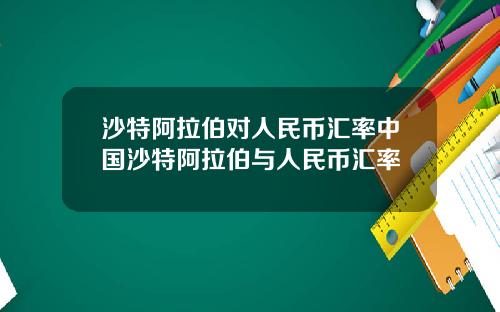 沙特阿拉伯对人民币汇率中国沙特阿拉伯与人民币汇率