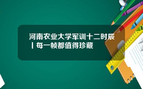 河南农业大学军训十二时辰丨每一帧都值得珍藏