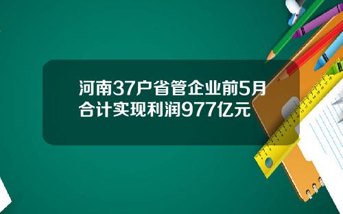 河南37户省管企业前5月合计实现利润977亿元