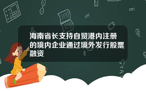 海南省长支持自贸港内注册的境内企业通过境外发行股票融资