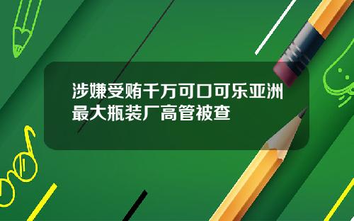 涉嫌受贿千万可口可乐亚洲最大瓶装厂高管被查