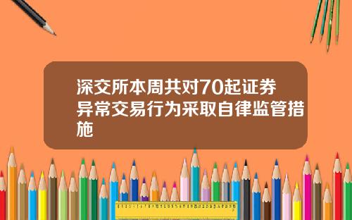 深交所本周共对70起证券异常交易行为采取自律监管措施