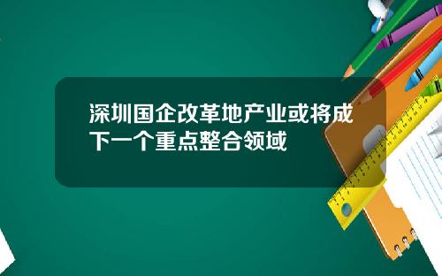 深圳国企改革地产业或将成下一个重点整合领域