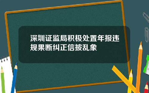 深圳证监局积极处置年报违规果断纠正信披乱象