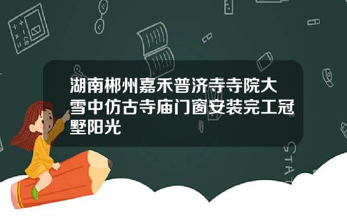 湖南郴州嘉禾普济寺寺院大雪中仿古寺庙门窗安装完工冠墅阳光