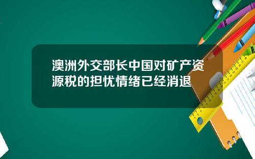 澳洲外交部长中国对矿产资源税的担忧情绪已经消退