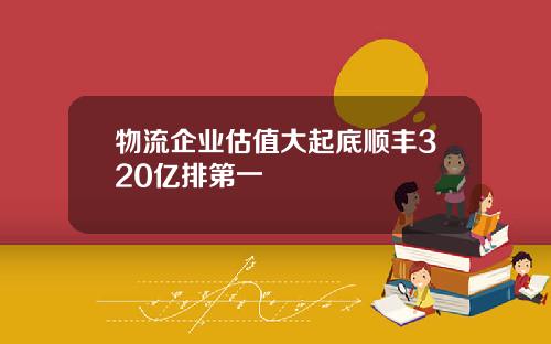 物流企业估值大起底顺丰320亿排第一