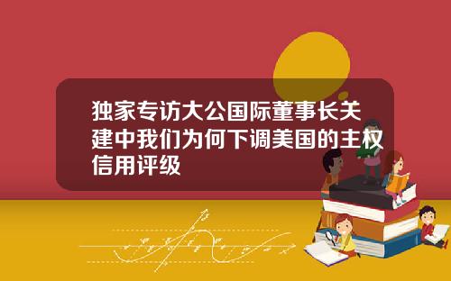 独家专访大公国际董事长关建中我们为何下调美国的主权信用评级