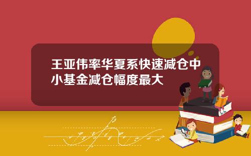 王亚伟率华夏系快速减仓中小基金减仓幅度最大