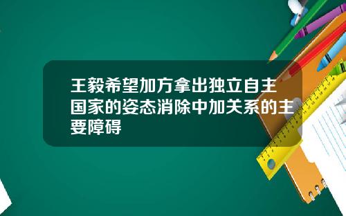 王毅希望加方拿出独立自主国家的姿态消除中加关系的主要障碍