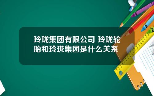 玲珑集团有限公司 玲珑轮胎和玲珑集团是什么关系