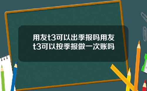 用友t3可以出季报吗用友t3可以按季报做一次账吗