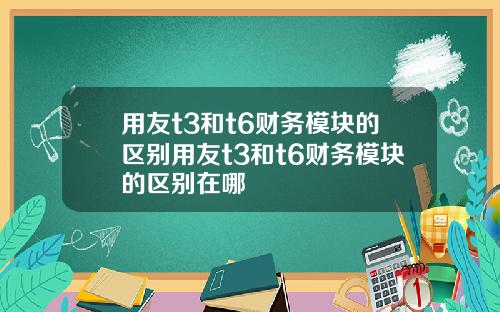 用友t3和t6财务模块的区别用友t3和t6财务模块的区别在哪