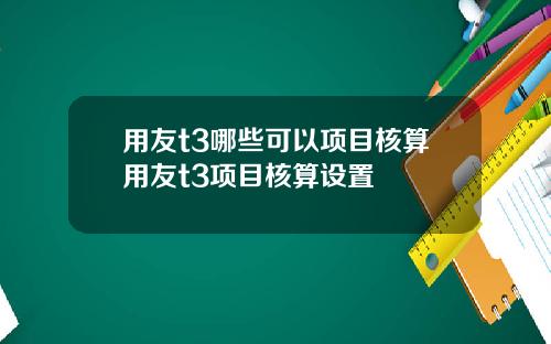 用友t3哪些可以项目核算用友t3项目核算设置