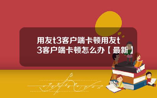 用友t3客户端卡顿用友t3客户端卡顿怎么办【最新】