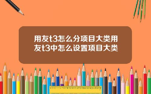 用友t3怎么分项目大类用友t3中怎么设置项目大类