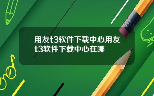 用友t3软件下载中心用友t3软件下载中心在哪