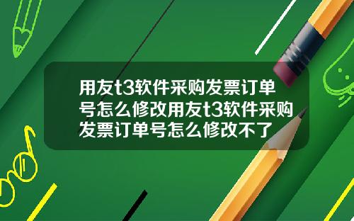 用友t3软件采购发票订单号怎么修改用友t3软件采购发票订单号怎么修改不了