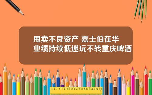 甩卖不良资产 嘉士伯在华业绩持续低迷玩不转重庆啤酒