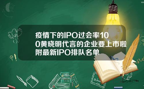 疫情下的IPO过会率100黄晓明代言的企业要上市啦附最新IPO排队名单