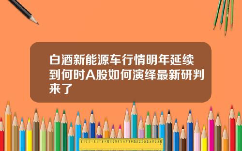 白酒新能源车行情明年延续到何时A股如何演绎最新研判来了