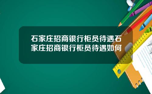 石家庄招商银行柜员待遇石家庄招商银行柜员待遇如何