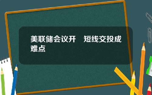 美联储会议开啰短线交投成难点