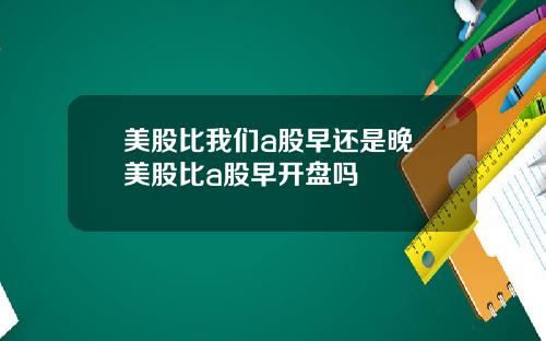 美股比我们a股早还是晚 美股比a股早开盘吗