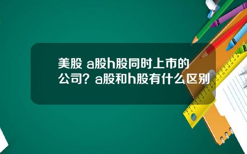 美股 a股h股同时上市的公司？a股和h股有什么区别