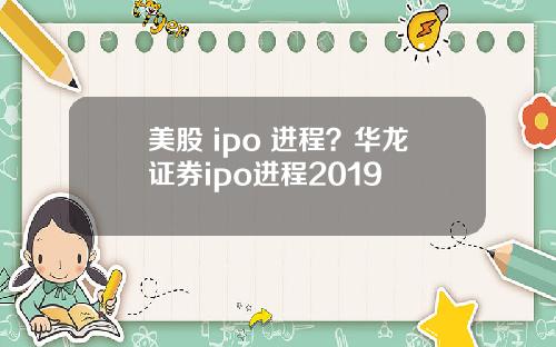 美股 ipo 进程？华龙证券ipo进程2019